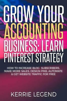 Grow Your Accounting Business: Learn Pinterest Strategy: How to Increase Blog Subscribers, Make More Sales, Design Pins, Automate & Get Website Traff by Kerrie Legend