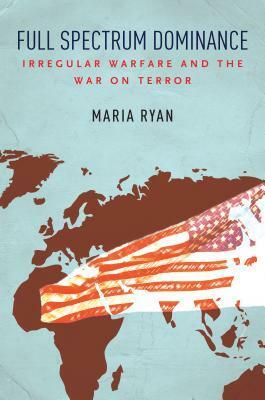 Full Spectrum Dominance: Irregular Warfare and the War on Terror by Maria Ryan