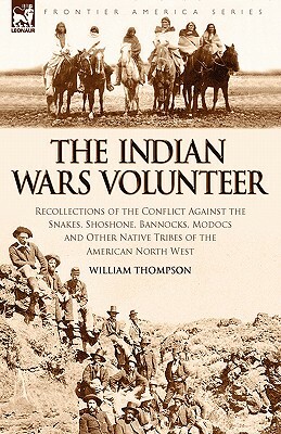 The Indian Wars Volunteer: Recollections of the Conflict Against the Snakes, Shoshone, Bannocks, Modocs and Other Native Tribes of the American N by William Thompson