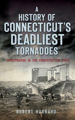 A History of Connecticut's Deadliest Tornadoes: Catastrophe in the Constitution State by Robert Hubbard