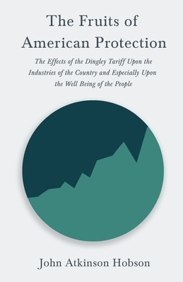 The Fruits of American Protection - The Effects of the Dingley Tariff Upon the Industries of the Country and Especially Upon the Well Being of the Peo by John Atkinson Hobson