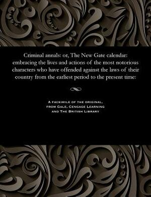 Criminal Annals: Or, the New Gate Calendar: Embracing the Lives and Actions of the Most Notorious Characters Who Have Offended Against by James Robertson