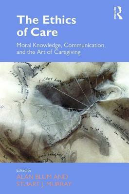 The Ethics of Care: Moral Knowledge, Communication, and the Art of Caregiving by 