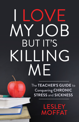 I Love My Job But It's Killing Me: The Teacher's Guide to Conquering Chronic Stress and Sickness by Lesley Moffat