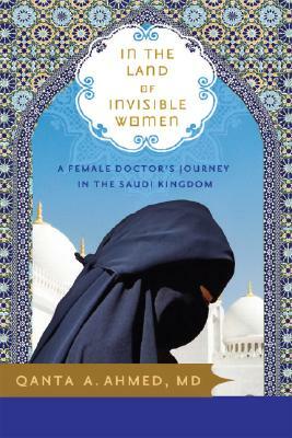 In the Land of Invisible Women: A Female Doctor's Journey in the Saudi Kingdom by Qanta Ahmed