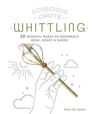 Conscious Crafts: Whittling: 20 mindful makes to reconnect head, heart & hands by Barn The Spoon, Barn The Spoon