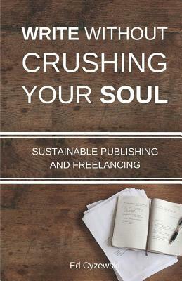 Write without Crushing Your Soul: Sustainable Publishing and Freelancing by Ed Cyzewski