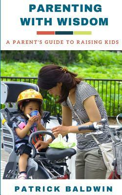 Parenting with Wisdom: A Parent's Guide to Raising Kids by Patrick Baldwin