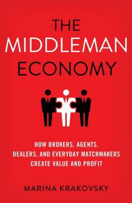 The Middleman Economy: How Brokers, Agents, Dealers, and Everyday Matchmakers Create Value and Profit by Marina Krakovsky