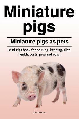 Miniature pigs. Miniature pigs as pets. Mini Pigs book for housing, keeping, diet, health, costs, pros and cons. by Olivia Harper