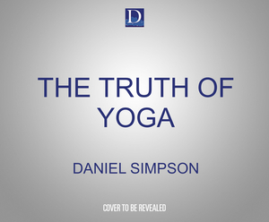 The Truth of Yoga: A Comprehensive Guide to Yoga's History, Texts, Philosophy, and Practices by Daniel Simpson