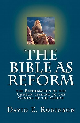 The Bible As Reform: the Reformation of the Church leading to the Coming of the Christ by David E. Robinson