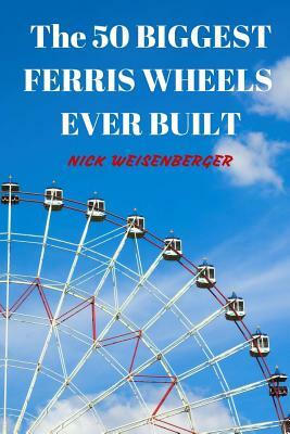 The 50 Biggest Ferris Wheels Ever Built: Guide to the World's Largest Observation Wheels by Nick Weisenberger