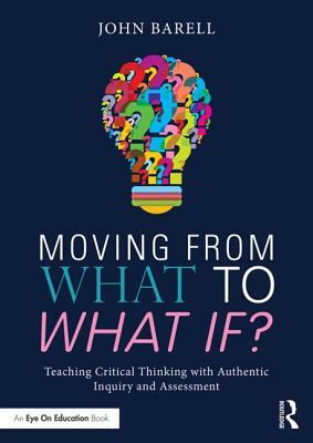 Moving from What to What If?: Teaching Critical Thinking with Authentic Inquiry and Assessments by John Barell