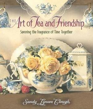 The Art of Tea and Friendship: Savoring the Fragrance of Time Together by Sandy Lynam Clough