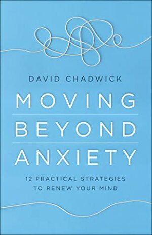 Moving Beyond Anxiety: 12 Practical Strategies to Renew Your Mind by David Chadwick