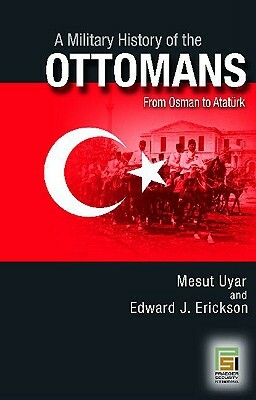 A Military History of the Ottomans: From Osman to Ataturk by Mesut Uyar, Edward J. Erickson