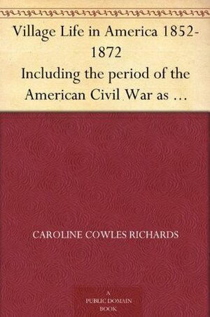 Village Life in America 1852 to 1872 Including the Period of the American Civil War as Told in the Diary of a School Girl by Caroline Cowles Richards Clarke