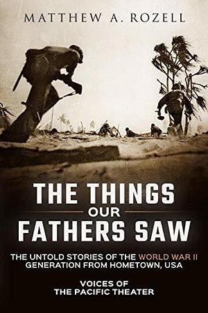 The Things Our Fathers Saw: Voices of the Pacific Theater: The Untold Stories of the World War II Generation from Hometown, USA by Matthew A. Rozell, Matthew A. Rozell