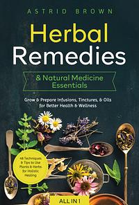 Herbal Remedies & Natural Medicine Essentials [All-in-1]: 48 Techniques & Tips to Use Plants & Herbs for Holistic Healing. Grow & Prepare Infusions, Tinctures, & Oils for Better Health & Wellness by Astrid Brown