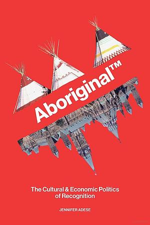 AboriginalTM: The Cultural & Economic Politics of Recognition  by Jennifer Adese