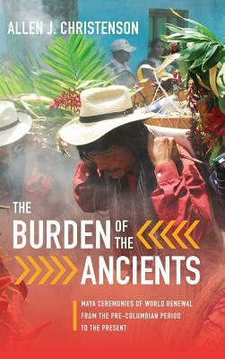 Burden of the Ancients: Maya Ceremonies of World Renewal from the Pre-Columbian Period to the Present by Allen J. Christenson