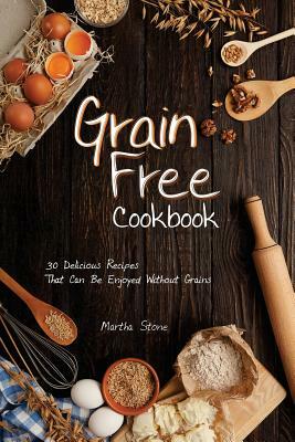 Grain Free Cookbook: 30 Delicious Recipes That Can Be Enjoyed Without Grains by Martha Stone