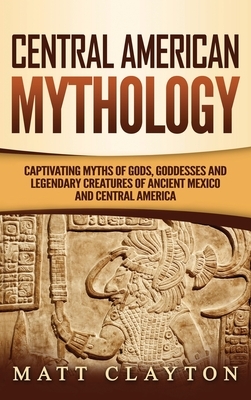 Central American Mythology: Captivating Myths of Gods, Goddesses, and Legendary Creatures of Ancient Mexico and Central America by Matt Clayton