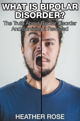 What Is Bipolar Disorder: The Truth About Bipolar Disorder And Surviving It Revealed by Heather Rose