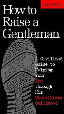 How to Raise a Gentleman: A Civilized Guide to Helping Your Son Through His Uncivilized Childhood by Kay West