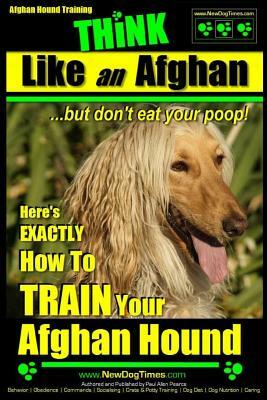 Afghan Hound Training Think Like an Afghan But Don't Eat Your Poop!: Here's Exactly How to Train Your Afghan Hound by Paul Allen Pearce