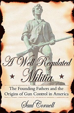 A Well-Regulated Militia: The Founding Fathers and the Origins of Gun Control in America by Saul T. Cornell