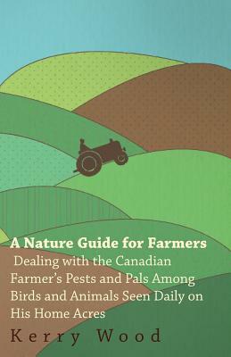 A Nature Guide for Farmers - Dealing With the Canadian Farmer's Pests and Pals Among Birds and Animals Seen Daily on His Home Acres by Kerry Wood