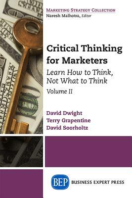 Critical Thinking for Marketers, Volume II: Learn How to Think, Not What to Think by David Dwight, Terry Grapentine, David Soorholtz