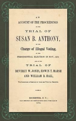 An Account of the Proceedings in the Trial of Susan B. Anthony, on the Charge of Illegal Voting, at the Presidential Election in Nov., 1872. and on th by Susan B. Anthony