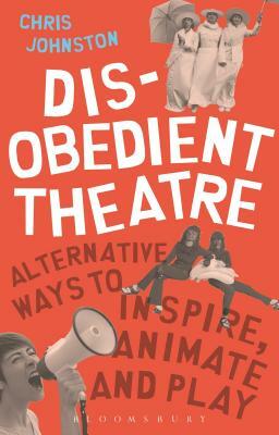 Disobedient Theatre: Alternative Ways to Inspire, Animate and Play by Chris Johnston