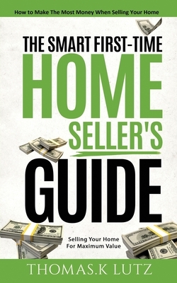 The Smart First-Time Home Seller's Guide: How to Make The Most Money When Selling Your Home by Thomas K. Lutz