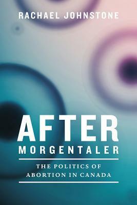 After Morgentaler: The Politics of Abortion in Canada by Rachael Johnstone