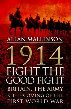 1914: Fight the Good Fight: Britain, the Army and the Coming of the First World War by Allan Mallinson