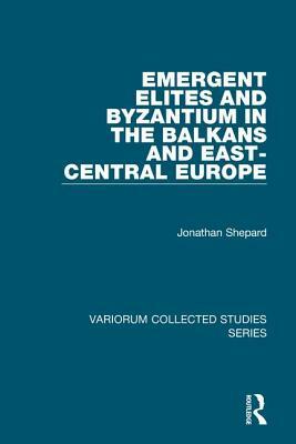 Emergent Elites and Byzantium in the Balkans and East-Central Europe by Jonathan Shepard