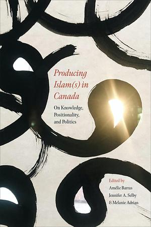 Producing Islam(s) in Canada: On Knowledge, Positionality, and Politics by Jennifer A. Selby, Amélie Barras, Melanie Adrian