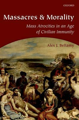 Massacres and Morality: Mass Atrocities in an Age of Civilian Immunity by Alex J. Bellamy