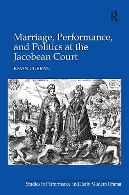 Marriage, Performance, and Politics at the Jacobean Court by Kevin Curran