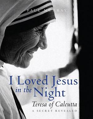 I Loved Jesus in the Night: Teresa of Calcutta-A Secret Revealed by Paul Murray, Paul Murray