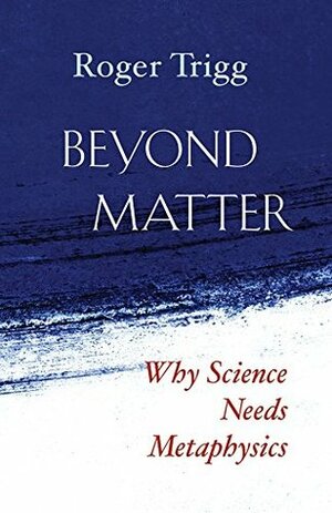 Beyond Matter: Why Science Needs Metaphysics by Roger Trigg