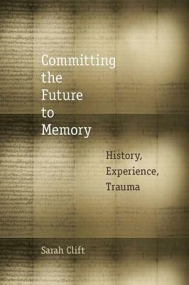 Committing the Future to Memory: History, Experience, Trauma by Sarah Clift