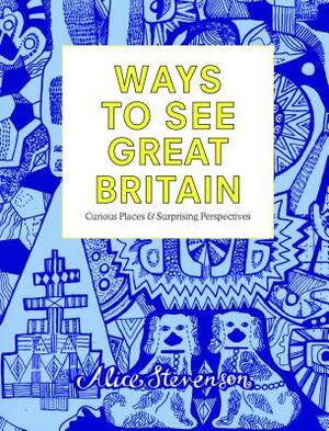 Ways to See Great Britain: Curious Places and Surprising Perspectives by Alice Stevenson