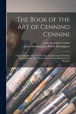 The Book of the Art of Cennino Cennini; a Contemporaty Practical Treatise of Quattrocento Painting Translated From the Italian, With Notes on Mediaeval Art Methods by Cennino Cennini, Cennino Cennini, Christiana Jane Powell Herringham