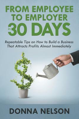 From Employee to Employer in 30 Days: Repeatable Tips on How to Build a Business That Attracts Profits Almost Immediately by Donna Nelson