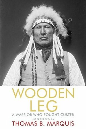 Wooden Leg: A Warrior Who Fought Custer by Thomas B. Marquis, Wooden Leg